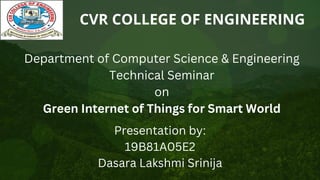 CVR COLLEGE OF ENGINEERING
Department of Computer Science & Engineering
Technical Seminar
on
Green Internet of Things for Smart World
Presentation by:
19B81A05E2
Dasara Lakshmi Srinija
 