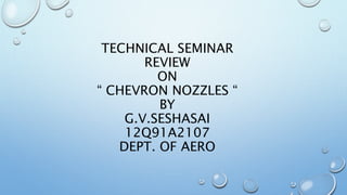 TECHNICAL SEMINAR
REVIEW
ON
“ CHEVRON NOZZLES “
BY
G.V.SESHASAI
12Q91A2107
DEPT. OF AERO
 