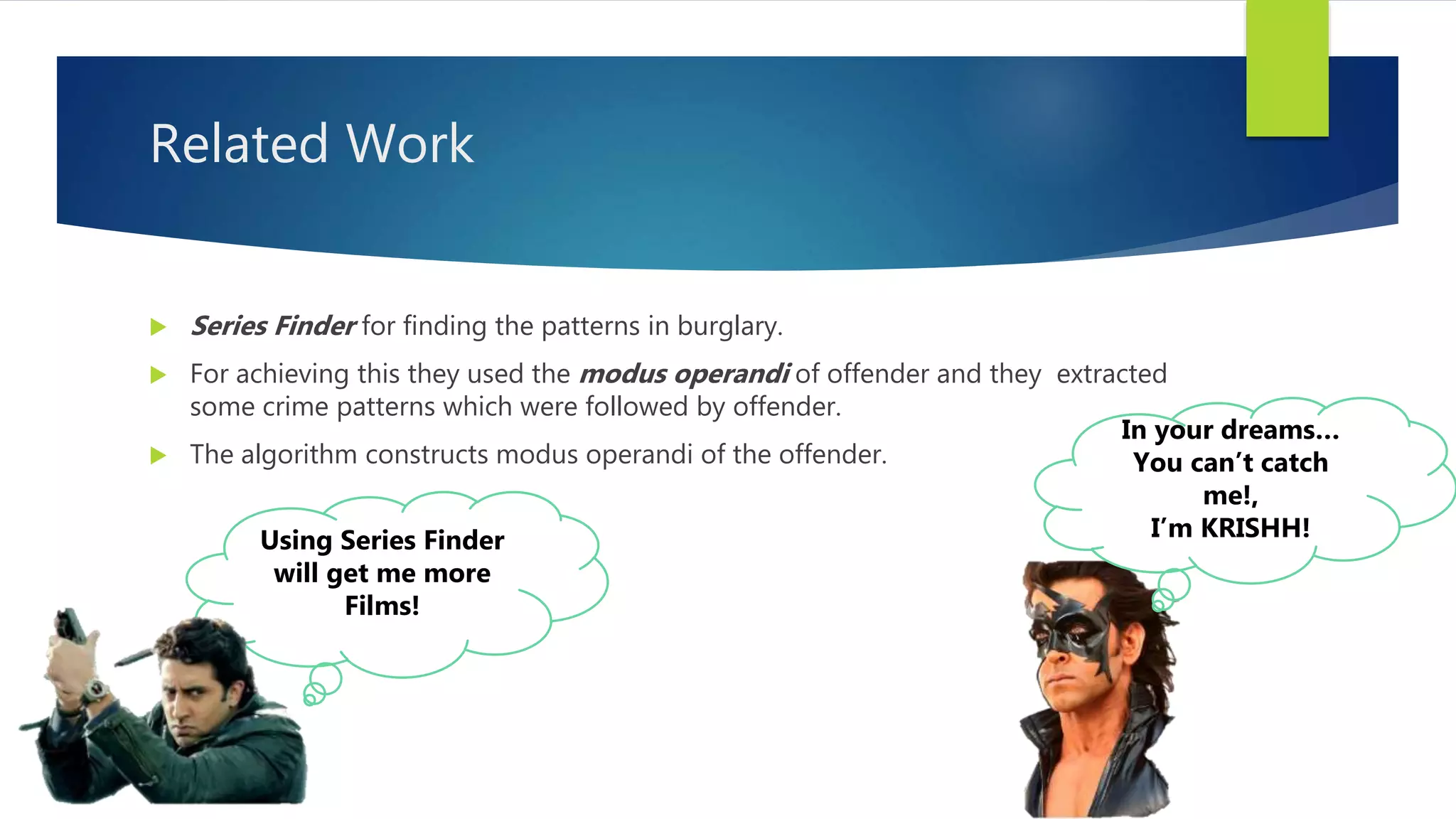 Related Work
Using Series Finder
will get me more
Films!
 Series Finder for finding the patterns in burglary.
 For achieving this they used the modus operandi of offender and they extracted
some crime patterns which were followed by offender.
 The algorithm constructs modus operandi of the offender.
In your dreams…
You can’t catch
me!,
I’m KRISHH!
 