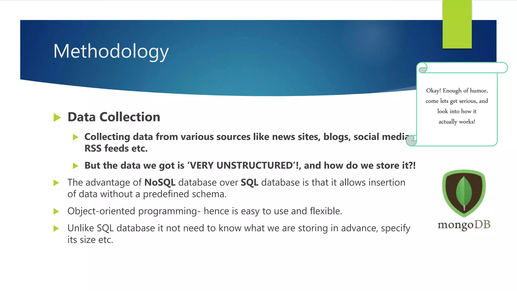 Methodology
 Data Collection
 Collecting data from various sources like news sites, blogs, social media,
RSS feeds etc.
 But the data we got is ‘VERY UNSTRUCTURED’!, and how do we store it?!
 The advantage of NoSQL database over SQL database is that it allows insertion
of data without a predefined schema.
 Object-oriented programming- hence is easy to use and flexible.
 Unlike SQL database it not need to know what we are storing in advance, specify
its size etc.
Okay! Enough of humor,
come lets get serious, and
look into how it
actually works!
 