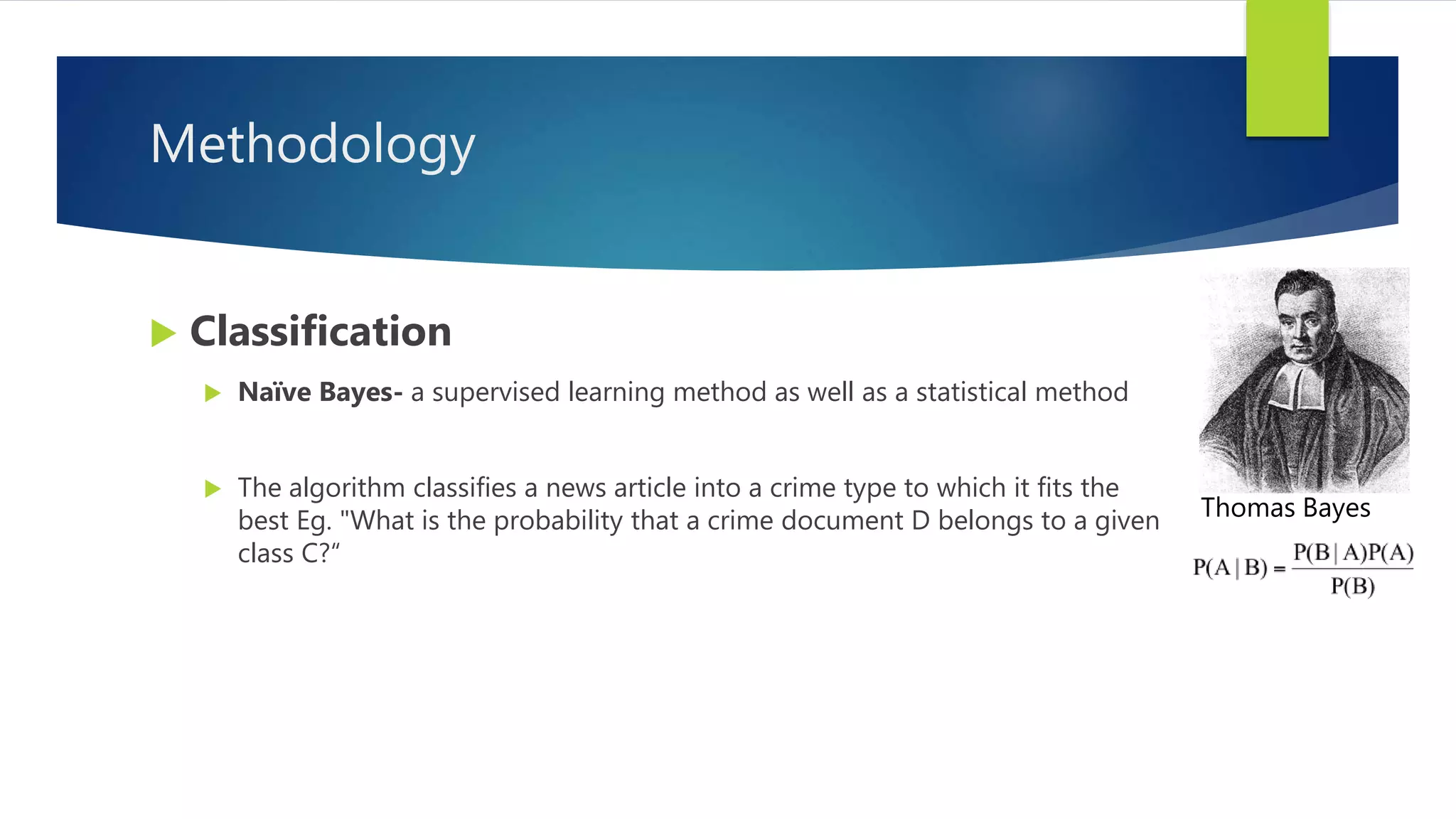Methodology
 Classification
 Naïve Bayes- a supervised learning method as well as a statistical method
 The algorithm classifies a news article into a crime type to which it fits the
best Eg. "What is the probability that a crime document D belongs to a given
class C?“
Thomas Bayes
 