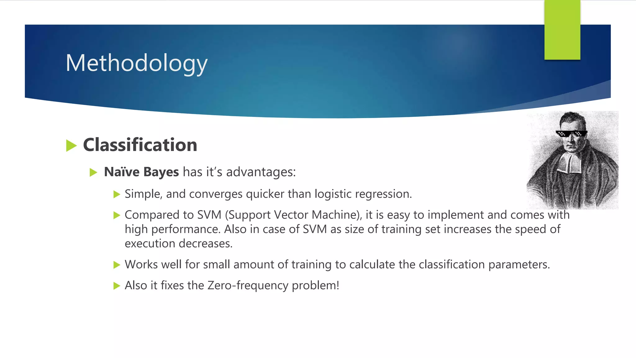 Methodology
 Classification
 Naïve Bayes has it’s advantages:
 Simple, and converges quicker than logistic regression.
 Compared to SVM (Support Vector Machine), it is easy to implement and comes with
high performance. Also in case of SVM as size of training set increases the speed of
execution decreases.
 Works well for small amount of training to calculate the classification parameters.
 Also it fixes the Zero-frequency problem!
 