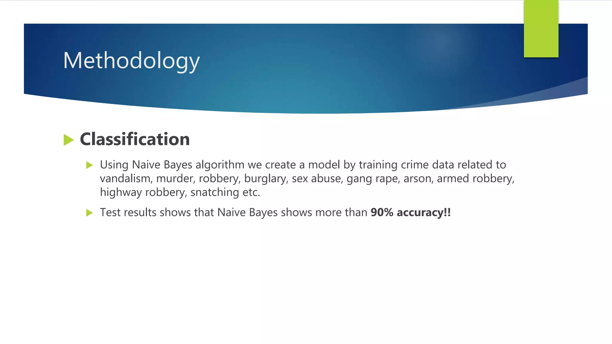 Methodology
 Classification
 Using Naive Bayes algorithm we create a model by training crime data related to
vandalism, murder, robbery, burglary, sex abuse, gang rape, arson, armed robbery,
highway robbery, snatching etc.
 Test results shows that Naive Bayes shows more than 90% accuracy!!
 