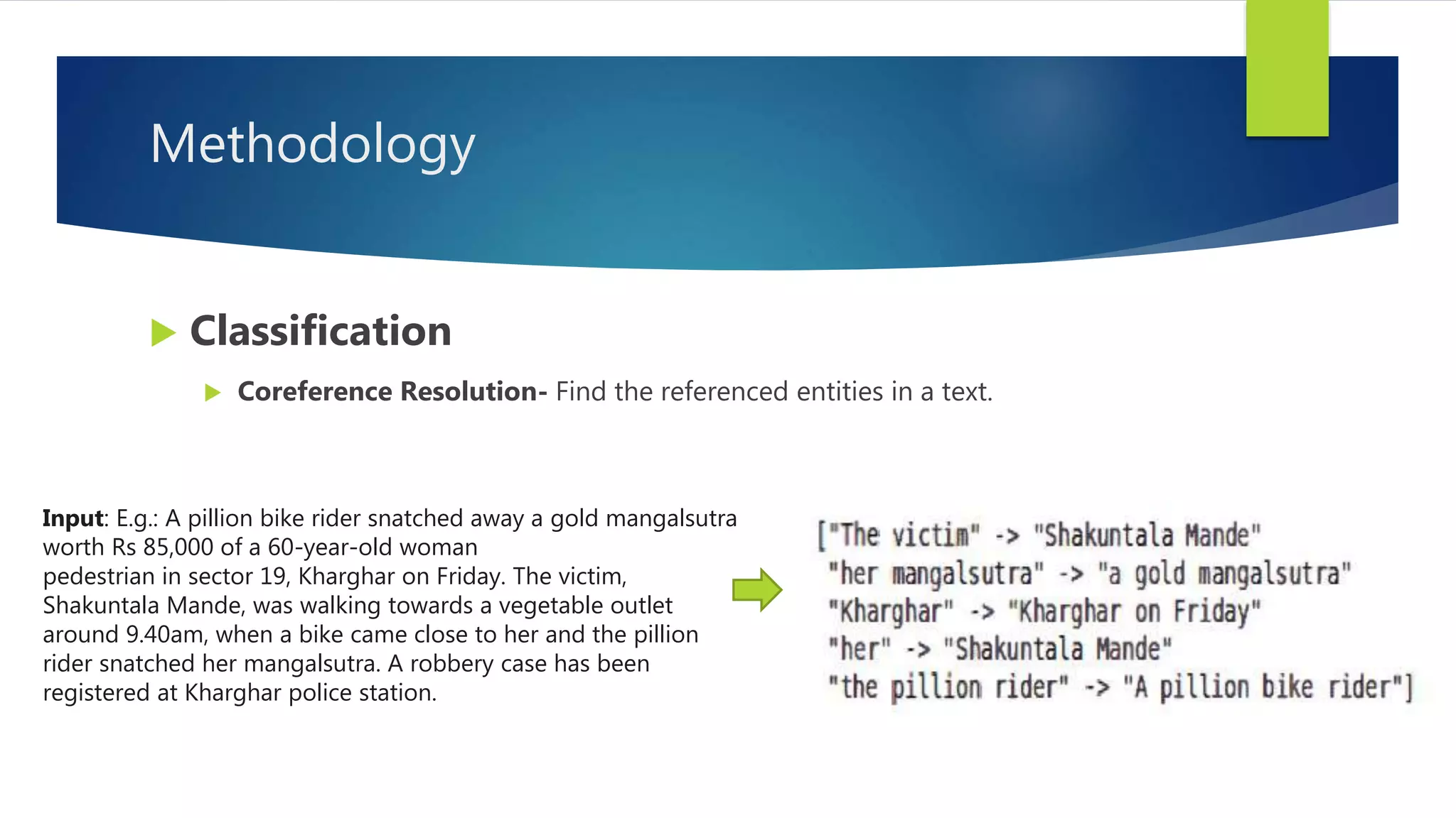 Methodology
 Classification
 Coreference Resolution- Find the referenced entities in a text.
Input: E.g.: A pillion bike rider snatched away a gold mangalsutra
worth Rs 85,000 of a 60-year-old woman
pedestrian in sector 19, Kharghar on Friday. The victim,
Shakuntala Mande, was walking towards a vegetable outlet
around 9.40am, when a bike came close to her and the pillion
rider snatched her mangalsutra. A robbery case has been
registered at Kharghar police station.
 