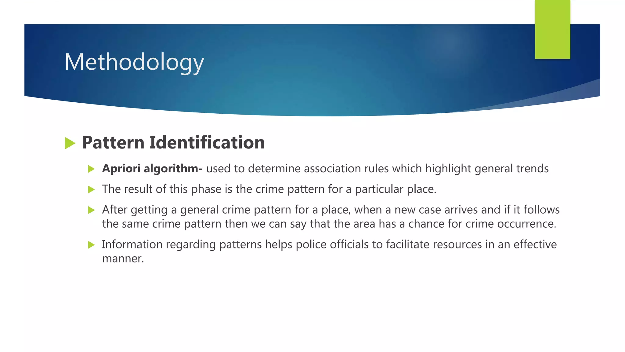 Methodology
 Pattern Identification
 Apriori algorithm- used to determine association rules which highlight general trends
 The result of this phase is the crime pattern for a particular place.
 After getting a general crime pattern for a place, when a new case arrives and if it follows
the same crime pattern then we can say that the area has a chance for crime occurrence.
 Information regarding patterns helps police officials to facilitate resources in an effective
manner.
 