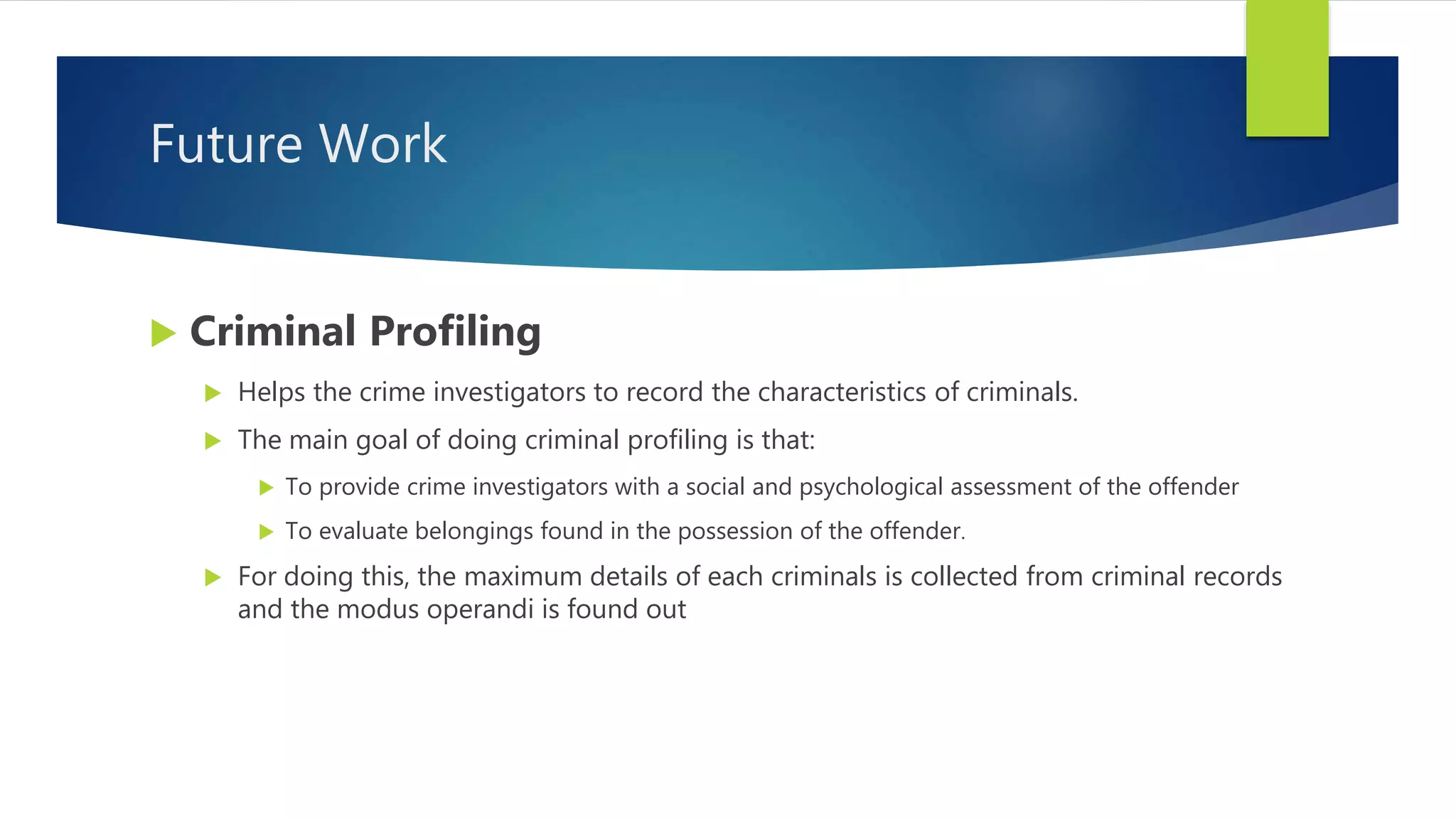 Future Work
 Criminal Profiling
 Helps the crime investigators to record the characteristics of criminals.
 The main goal of doing criminal profiling is that:
 To provide crime investigators with a social and psychological assessment of the offender
 To evaluate belongings found in the possession of the offender.
 For doing this, the maximum details of each criminals is collected from criminal records
and the modus operandi is found out
 