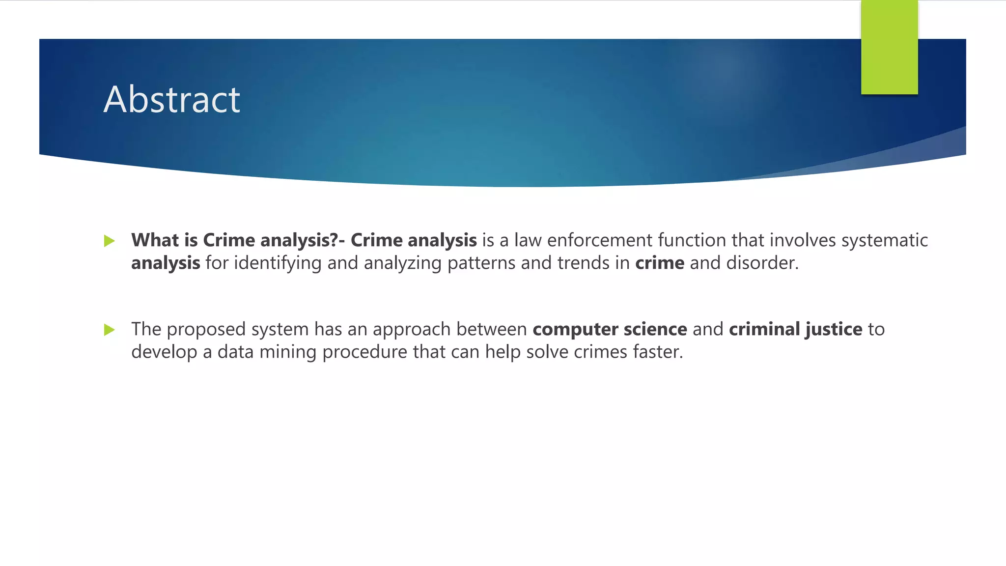 Abstract
 What is Crime analysis?- Crime analysis is a law enforcement function that involves systematic
analysis for identifying and analyzing patterns and trends in crime and disorder.
 The proposed system has an approach between computer science and criminal justice to
develop a data mining procedure that can help solve crimes faster.
 