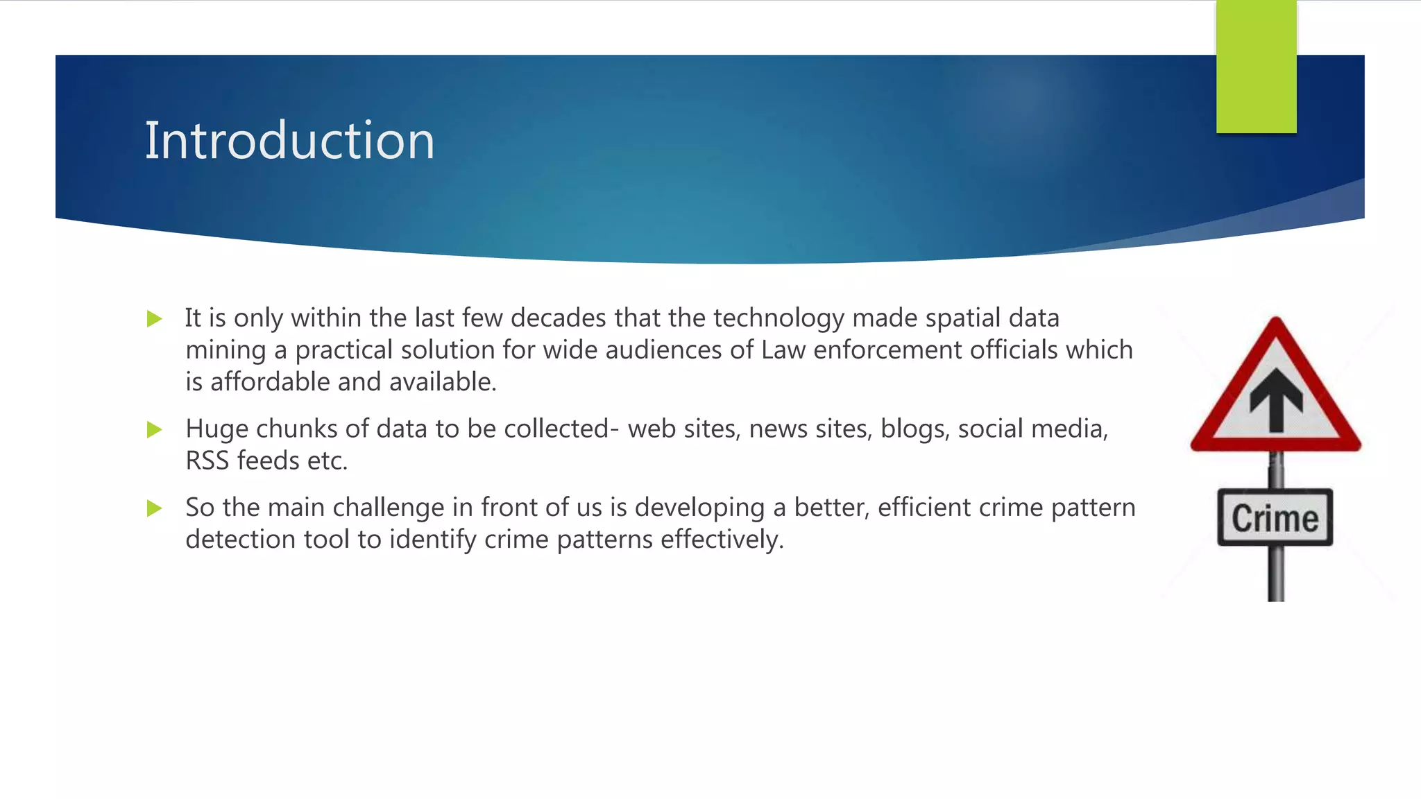 Introduction
 It is only within the last few decades that the technology made spatial data
mining a practical solution for wide audiences of Law enforcement officials which
is affordable and available.
 Huge chunks of data to be collected- web sites, news sites, blogs, social media,
RSS feeds etc.
 So the main challenge in front of us is developing a better, efficient crime pattern
detection tool to identify crime patterns effectively.
 