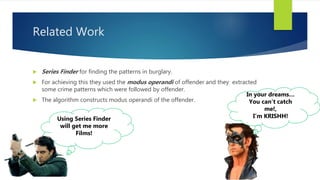 Related Work
Using Series Finder
will get me more
Films!
 Series Finder for finding the patterns in burglary.
 For achieving this they used the modus operandi of offender and they extracted
some crime patterns which were followed by offender.
 The algorithm constructs modus operandi of the offender.
In your dreams…
You can’t catch
me!,
I’m KRISHH!
 