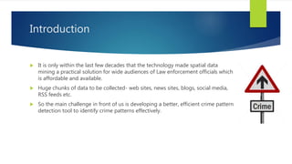 Introduction
 It is only within the last few decades that the technology made spatial data
mining a practical solution for wide audiences of Law enforcement officials which
is affordable and available.
 Huge chunks of data to be collected- web sites, news sites, blogs, social media,
RSS feeds etc.
 So the main challenge in front of us is developing a better, efficient crime pattern
detection tool to identify crime patterns effectively.
 
