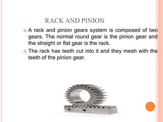 RACK AND PINION
 A rack and pinion gears system is composed of two
gears. The normal round gear is the pinion gear and
the straight or flat gear is the rack.
 The rack has teeth cut into it and they mesh with the
teeth of the pinion gear.
 