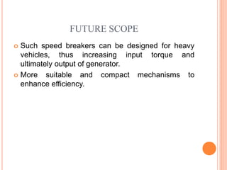 FUTURE SCOPE
 Such speed breakers can be designed for heavy
vehicles, thus increasing input torque and
ultimately output of generator.
 More suitable and compact mechanisms to
enhance efficiency.
 