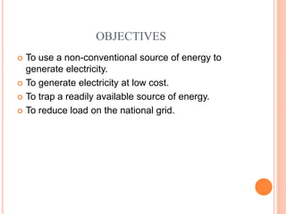 OBJECTIVES
 To use a non-conventional source of energy to
generate electricity.
 To generate electricity at low cost.
 To trap a readily available source of energy.
 To reduce load on the national grid.
 