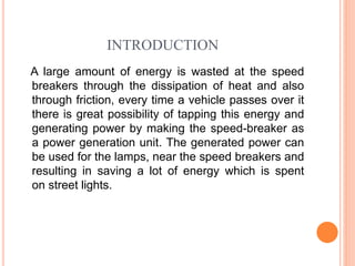 INTRODUCTION
A large amount of energy is wasted at the speed
breakers through the dissipation of heat and also
through friction, every time a vehicle passes over it
there is great possibility of tapping this energy and
generating power by making the speed-breaker as
a power generation unit. The generated power can
be used for the lamps, near the speed breakers and
resulting in saving a lot of energy which is spent
on street lights.
 