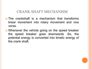 CRANK SHAFT MECHANISM
 The crankshaft is a mechanism that transforms
linear movement into rotary movement and vice
versa.
 Whenever the vehicle going on the speed breaker
the speed breaker goes downwards .So, the
potential energy is converted into kinetic energy of
the crank shaft.
 