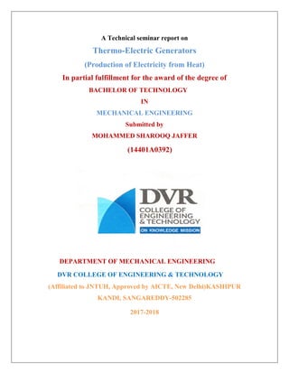 A Technical seminar report on
Thermo-Electric Generators
(Production of Electricity from Heat)
In partial fulfillment for the award of the degree of
BACHELOR OF TECHNOLOGY
IN
MECHANICAL ENGINEERING
Submitted by
MOHAMMED SHAROOQ JAFFER
(14401A0392)
DEPARTMENT OF MECHANICAL ENGINEERING
DVR COLLEGE OF ENGINEERING & TECHNOLOGY
(Affiliated to JNTUH, Approved by AICTE, New Delhi)KASHIPUR
KANDI, SANGAREDDY-502285
2017-2018
 