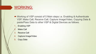 WORKING:
 Working of VSP consist of 5 Main steps i.e. Enabling & Authenticate
VSP, Make Call, Receive Call, Capture Image/Video, Copying Data &
paste/Pass Data to other VSP & Digital Devices as follows.
1. Enabling VSP
2. Make Call
3. Receive Call
4. Capture Image/Video
5. Copy Data
 