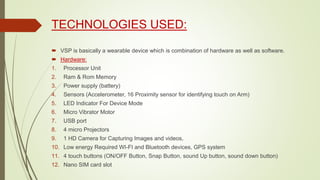 TECHNOLOGIES USED:
 VSP is basically a wearable device which is combination of hardware as well as software.
 Hardware:
1. Processor Unit
2. Ram & Rom Memory
3. Power supply (battery)
4. Sensors (Accelerometer, 16 Proximity sensor for identifying touch on Arm)
5. LED Indicator For Device Mode
6. Micro Vibrator Motor
7. USB port
8. 4 micro Projectors
9. 1 HD Camera for Capturing Images and videos,
10. Low energy Required WI-FI and Bluetooth devices, GPS system
11. 4 touch buttons (ON/OFF Button, Snap Button, sound Up button, sound down button)
12. Nano SIM card slot
 