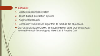  Software:
1. Gesture recognition system
2. Touch based interaction system
3. Augmented Reality
4. Computer vision based algorithm to fulfill all the objectives.
 VSP uses SIM (GSM/CDMA) or though Internet using VOIP(Voice Over
Internet Protocol) Technology to Make Call & Receive Call
 
