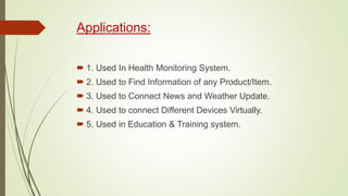 Applications:
 1. Used In Health Monitoring System.
 2. Used to Find Information of any Product/Item.
 3. Used to Connect News and Weather Update.
 4. Used to connect Different Devices Virtually.
 5. Used in Education & Training system.
 