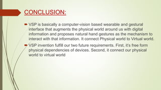 CONCLUSION:
 VSP is basically a computer-vision based wearable and gestural
interface that augments the physical world around us with digital
information and proposes natural hand gestures as the mechanism to
interact with that information. It connect Physical world to Virtual world.
 VSP invention fulfill our two future requirements. First, it’s free form
physical dependencies of devices. Second, it connect our physical
world to virtual world
 