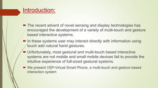 Introduction:
 The recent advent of novel sensing and display technologies has
encouraged the development of a variety of multi-touch and gesture
based interactive systems.
 In these systems user may interact directly with information using
touch add natural hand gestures.
 Unfortunately, most gestural and multi-touch based interactive
systems are not mobile and small mobile devices fail to provide the
intuitive experience of full-sized gestural systems.
 We present VSP-Virtual Smart Phone, a multi-touch and gesture based
interaction system
 