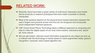 RELATED WORK:
 Recently, there have been a great variety of multi-touch interaction and mobile
device products or research prototypes that have made it possible to directly
manipulate.
 Most of the systems depend on the physical touch-based interaction between the
user’s fingers and physical screen and thus do not recognize and incorporate
touch independent freehand gestures.
 VSP Virtual Smart Phone Technology takes a different approach to computing and
tries to make the digital aspect of our lives more intuitive, interactive and, above
all, more natural.
 We can get instant, relevant visual information projected on any object we pick up
or interact with the technology is mainly based on hand augmented reality, gesture
recognition, computer vision based algorithm etc.
 