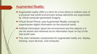 Augmented Reality:
 Augmented reality (AR) is a term for a live direct or indirect view of
a physical real world environment whose elements are augmented
by virtual computer-generated imagery.
 Virtual Smart Phone uses Augmented Reality concept to
superimpose digital information on the physical world.
 Artificial information about the environment and the objects in it
can be stored and retrieved as an information layer on top of the
real world view.
 The main hardware components for augmented reality are: display,
tracking, input devices, and computer.
 