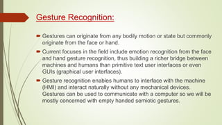 Gesture Recognition:
 Gestures can originate from any bodily motion or state but commonly
originate from the face or hand.
 Current focuses in the field include emotion recognition from the face
and hand gesture recognition, thus building a richer bridge between
machines and humans than primitive text user interfaces or even
GUIs (graphical user interfaces).
 Gesture recognition enables humans to interface with the machine
(HMI) and interact naturally without any mechanical devices.
Gestures can be used to communicate with a computer so we will be
mostly concerned with empty handed semiotic gestures.
 