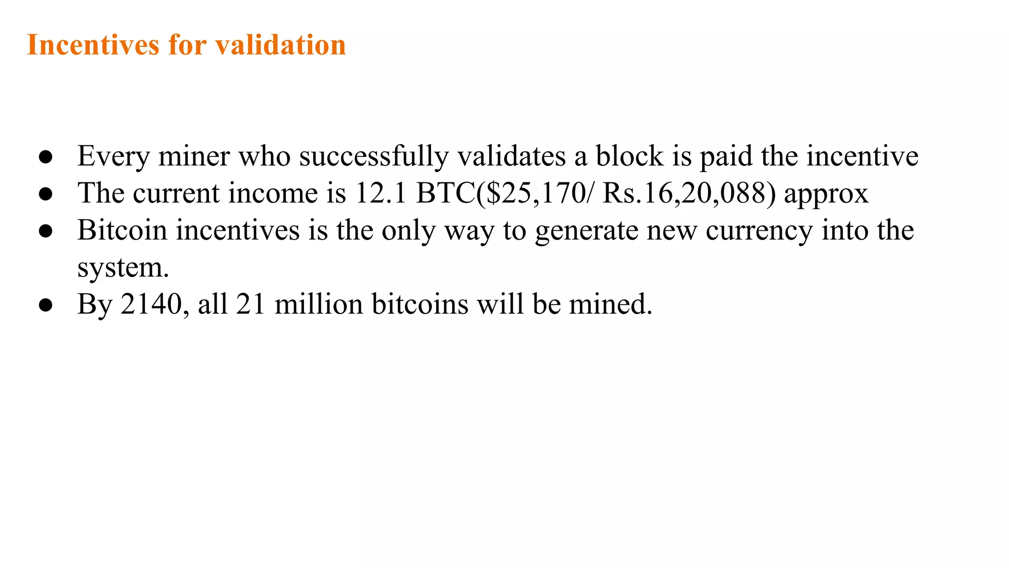 Incentives for validation
● Every miner who successfully validates a block is paid the incentive
● The current income is 12.1 BTC($25,170/ Rs.16,20,088) approx
● Bitcoin incentives is the only way to generate new currency into the
system.
● By 2140, all 21 million bitcoins will be mined.
 