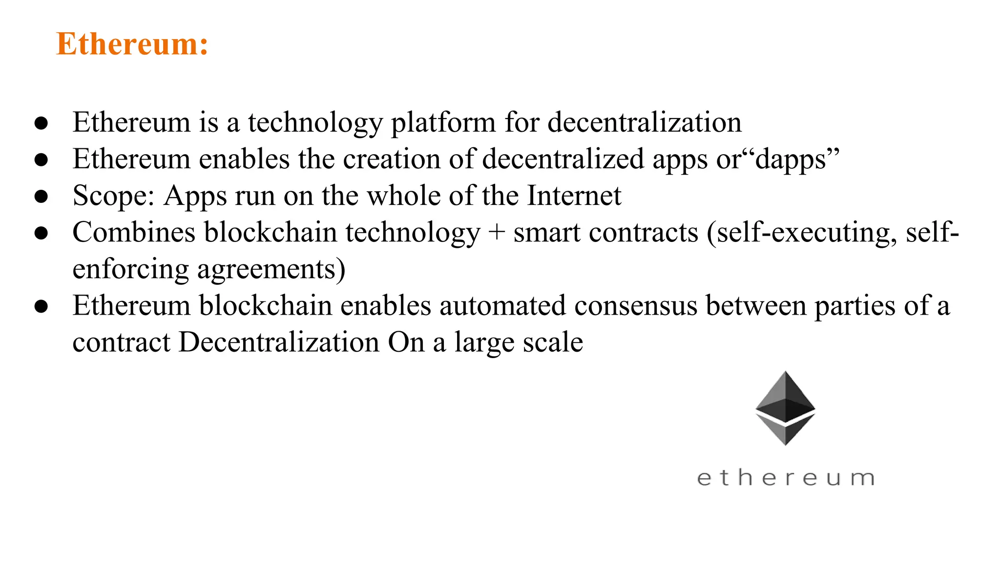 Ethereum:
● Ethereum is a technology platform for decentralization
● Ethereum enables the creation of decentralized apps or“dapps”
● Scope: Apps run on the whole of the Internet
● Combines blockchain technology + smart contracts (self-executing, self-
enforcing agreements)
● Ethereum blockchain enables automated consensus between parties of a
contract Decentralization On a large scale
 