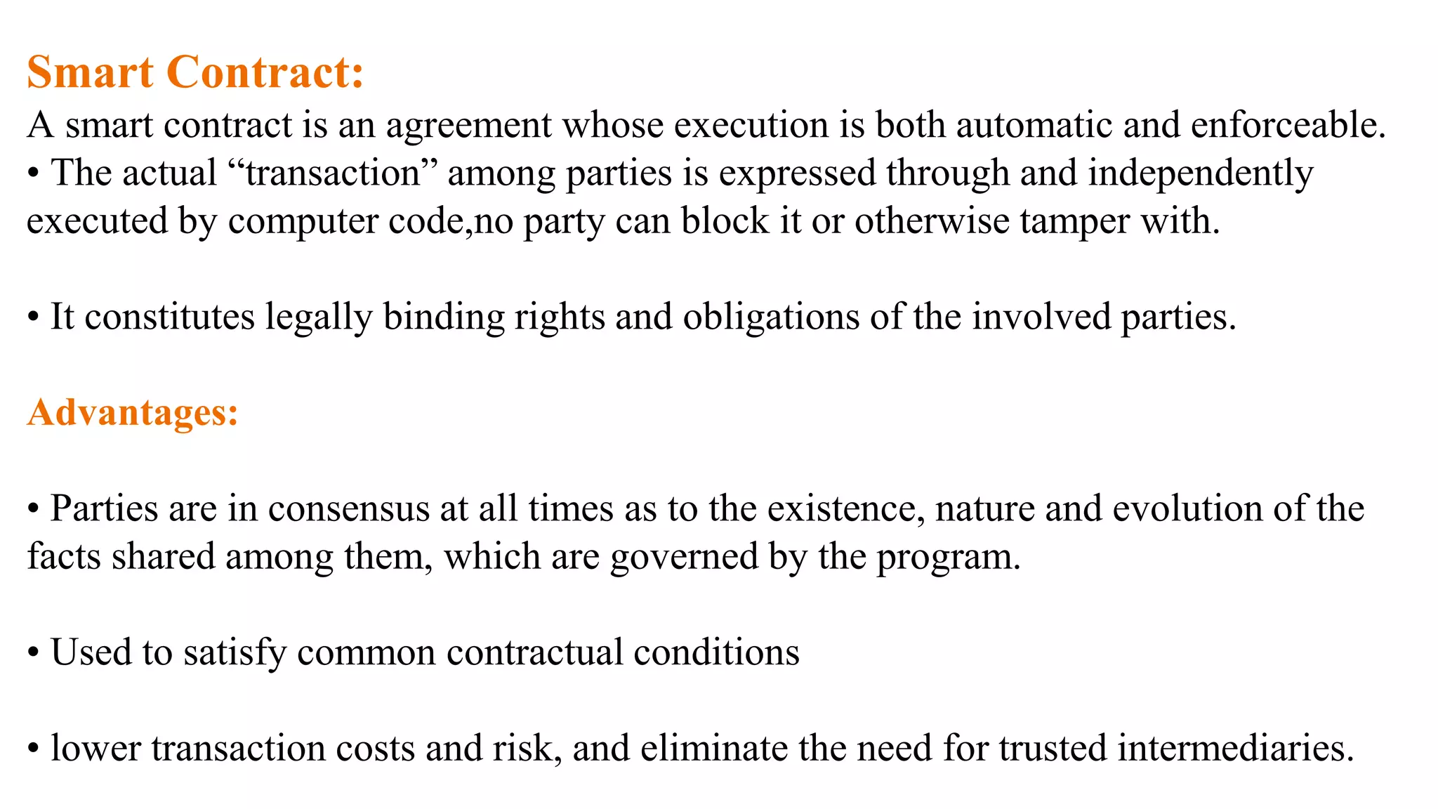 Smart Contract:
A smart contract is an agreement whose execution is both automatic and enforceable.
• The actual “transaction” among parties is expressed through and independently
executed by computer code,no party can block it or otherwise tamper with.
• It constitutes legally binding rights and obligations of the involved parties.
Advantages:
• Parties are in consensus at all times as to the existence, nature and evolution of the
facts shared among them, which are governed by the program.
• Used to satisfy common contractual conditions
• lower transaction costs and risk, and eliminate the need for trusted intermediaries.
 