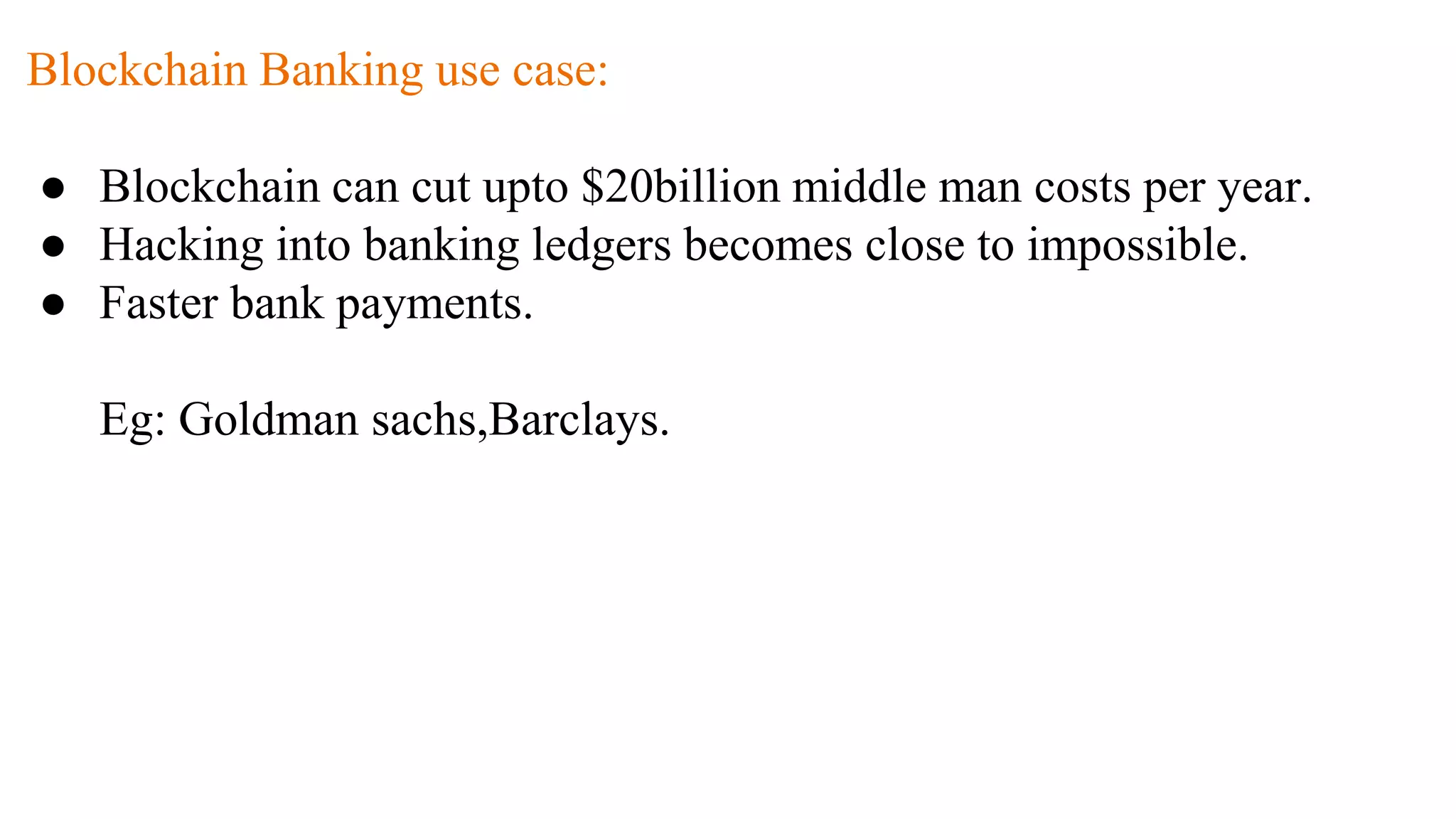 Blockchain Banking use case:
● Blockchain can cut upto $20billion middle man costs per year.
● Hacking into banking ledgers becomes close to impossible.
● Faster bank payments.
Eg: Goldman sachs,Barclays.
 