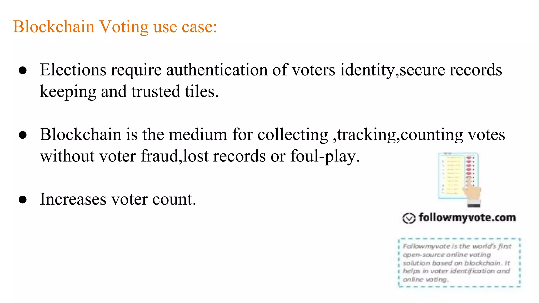 Blockchain Voting use case:
● Elections require authentication of voters identity,secure records
keeping and trusted tiles.
● Blockchain is the medium for collecting ,tracking,counting votes
without voter fraud,lost records or foul-play.
● Increases voter count.
 