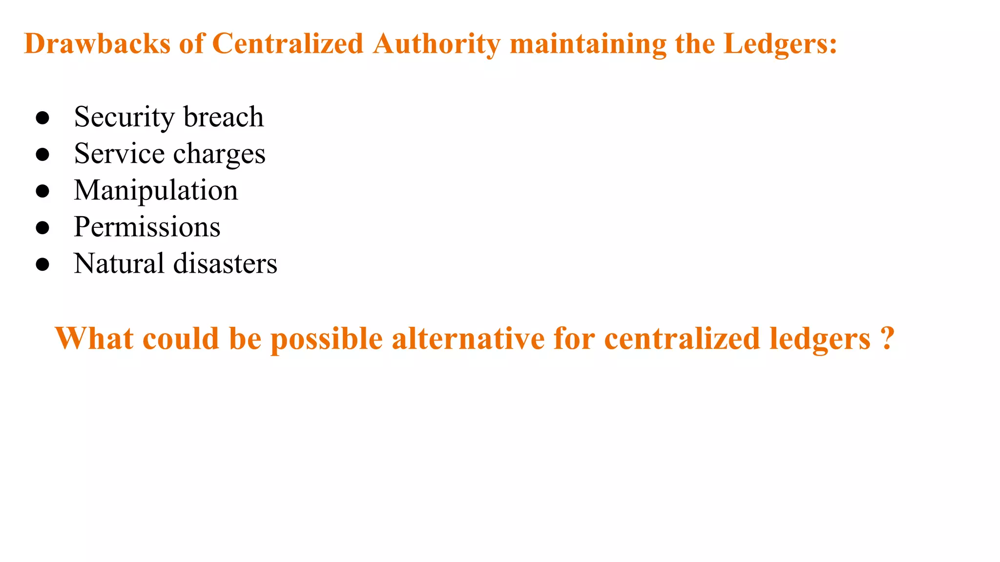 Drawbacks of Centralized Authority maintaining the Ledgers:
● Security breach
● Service charges
● Manipulation
● Permissions
● Natural disasters
What could be possible alternative for centralized ledgers ?
 