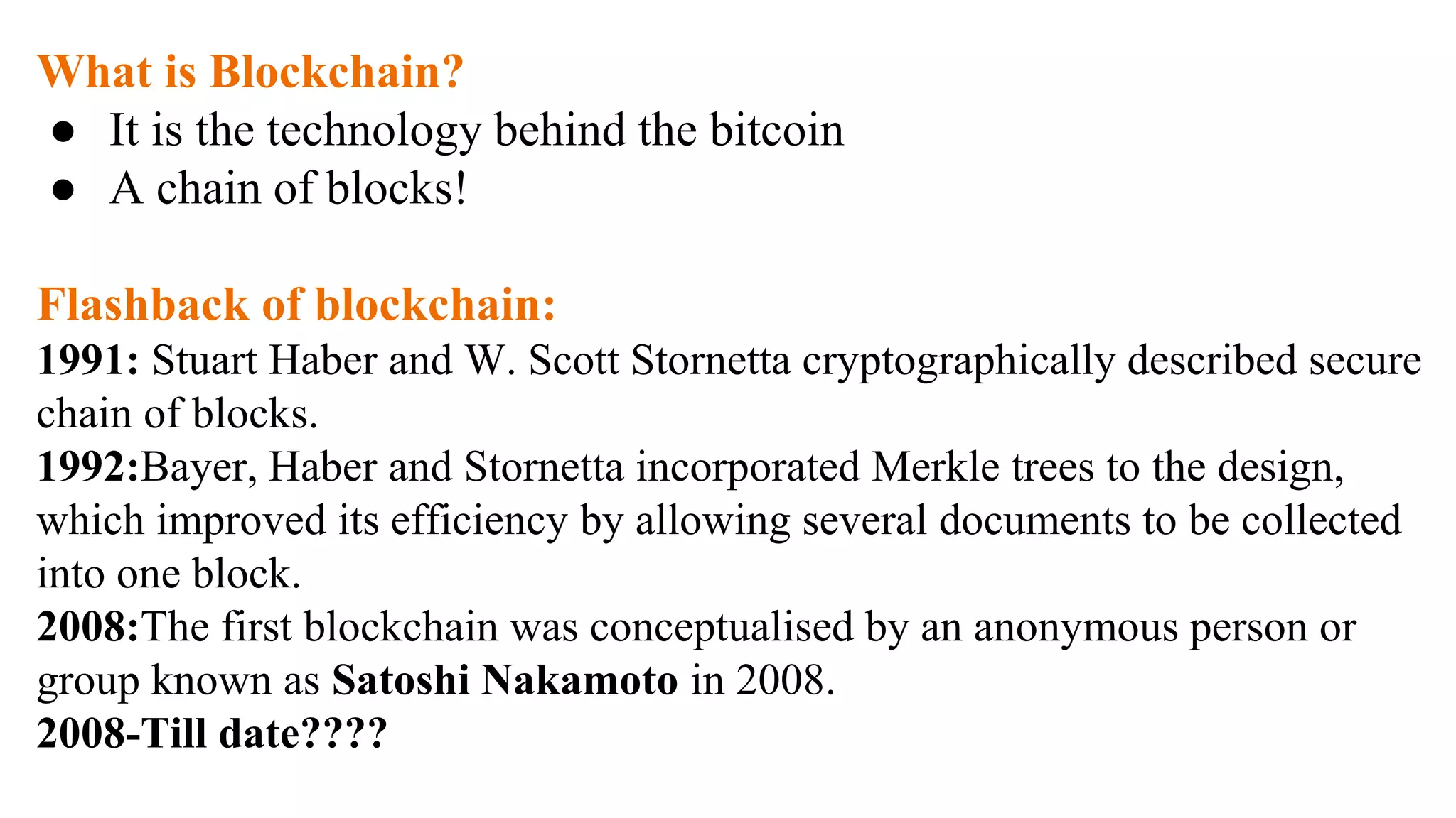 What is Blockchain?
● It is the technology behind the bitcoin
● A chain of blocks!
Flashback of blockchain:
1991: Stuart Haber and W. Scott Stornetta cryptographically described secure
chain of blocks.
1992:Bayer, Haber and Stornetta incorporated Merkle trees to the design,
which improved its efficiency by allowing several documents to be collected
into one block.
2008:The first blockchain was conceptualised by an anonymous person or
group known as Satoshi Nakamoto in 2008.
2008-Till date????
 