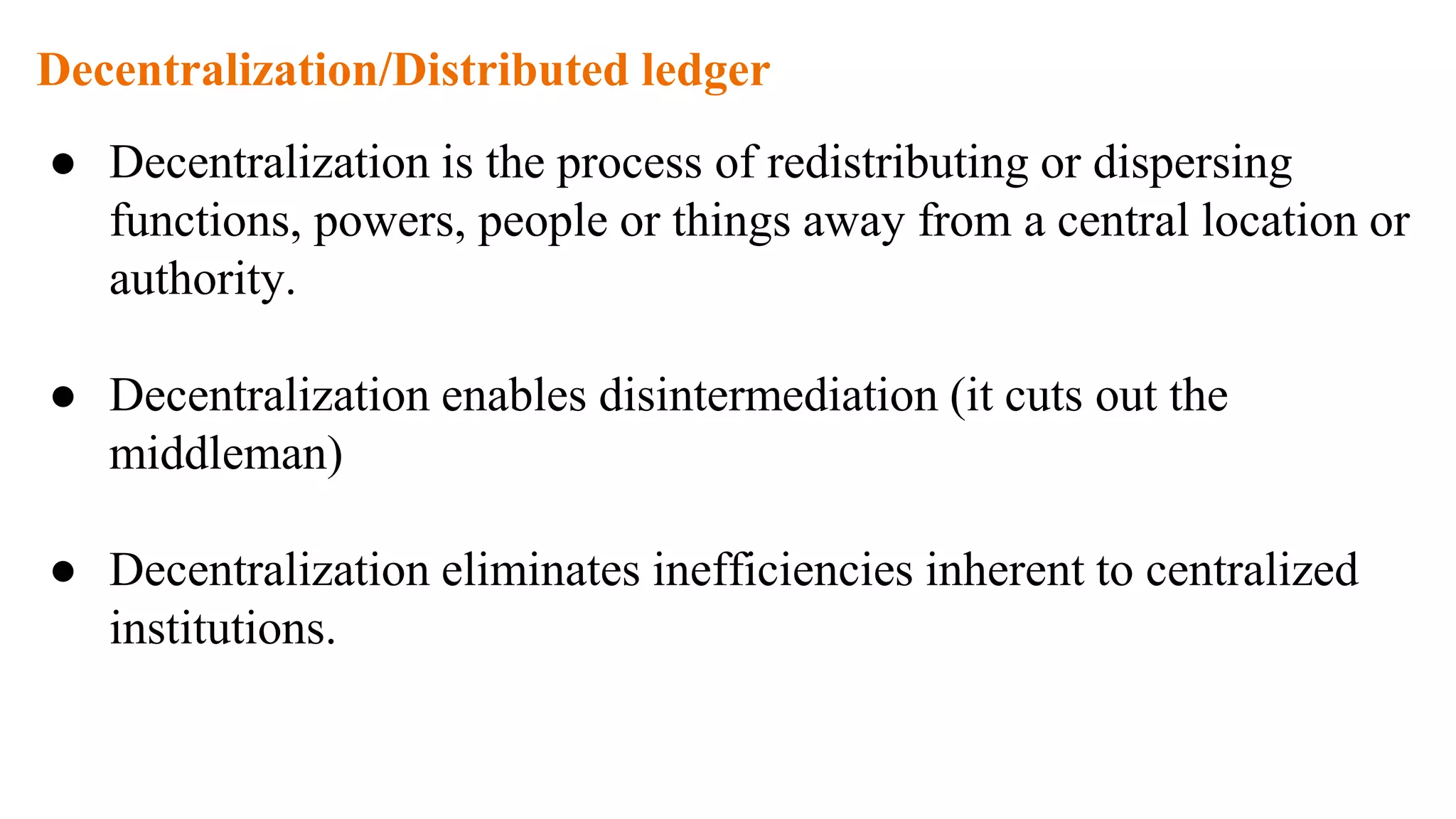 Decentralization/Distributed ledger
● Decentralization is the process of redistributing or dispersing
functions, powers, people or things away from a central location or
authority.
● Decentralization enables disintermediation (it cuts out the
middleman)
● Decentralization eliminates inefficiencies inherent to centralized
institutions.
 