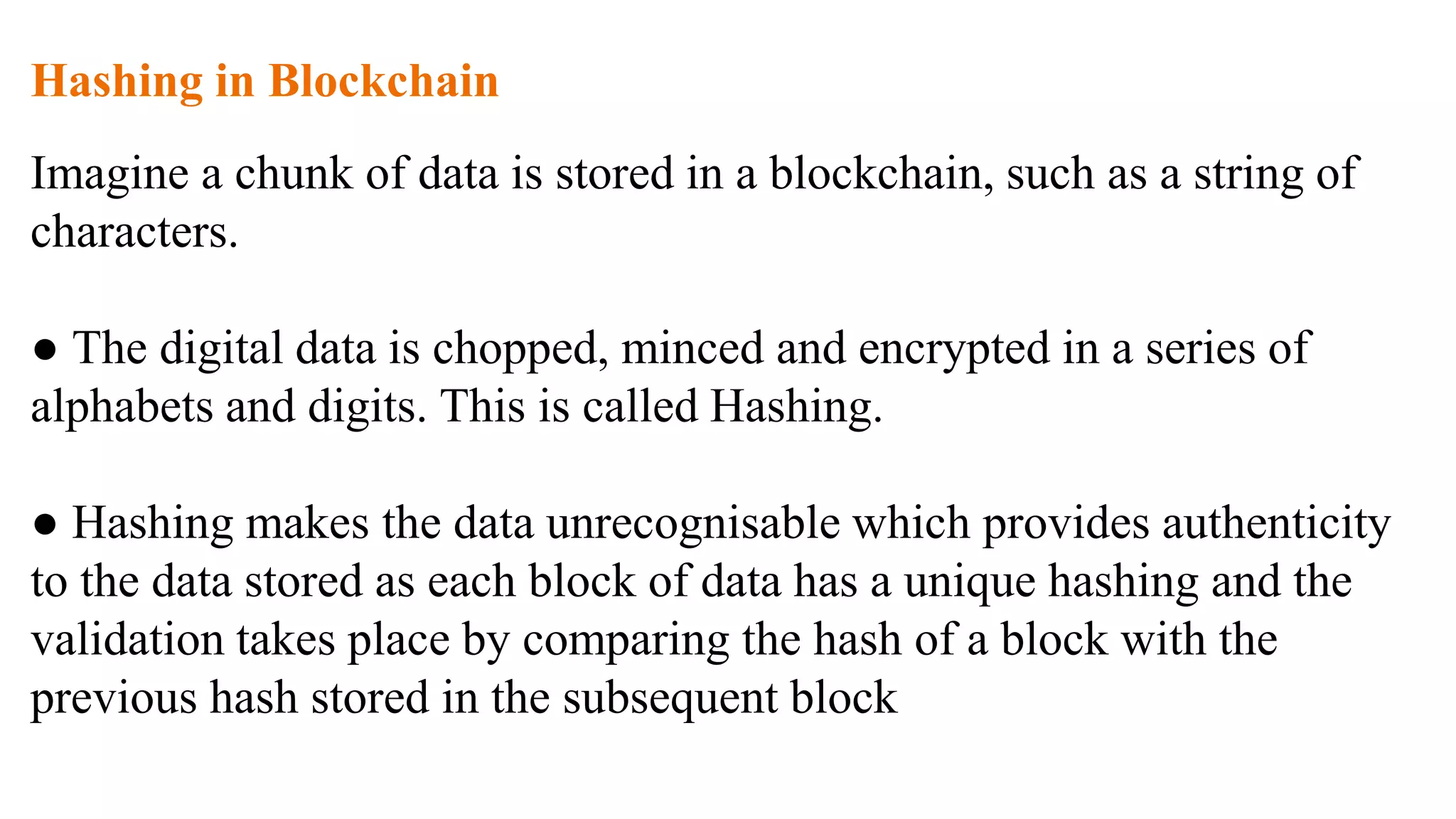 Hashing in Blockchain
Imagine a chunk of data is stored in a blockchain, such as a string of
characters.
● The digital data is chopped, minced and encrypted in a series of
alphabets and digits. This is called Hashing.
● Hashing makes the data unrecognisable which provides authenticity
to the data stored as each block of data has a unique hashing and the
validation takes place by comparing the hash of a block with the
previous hash stored in the subsequent block
 