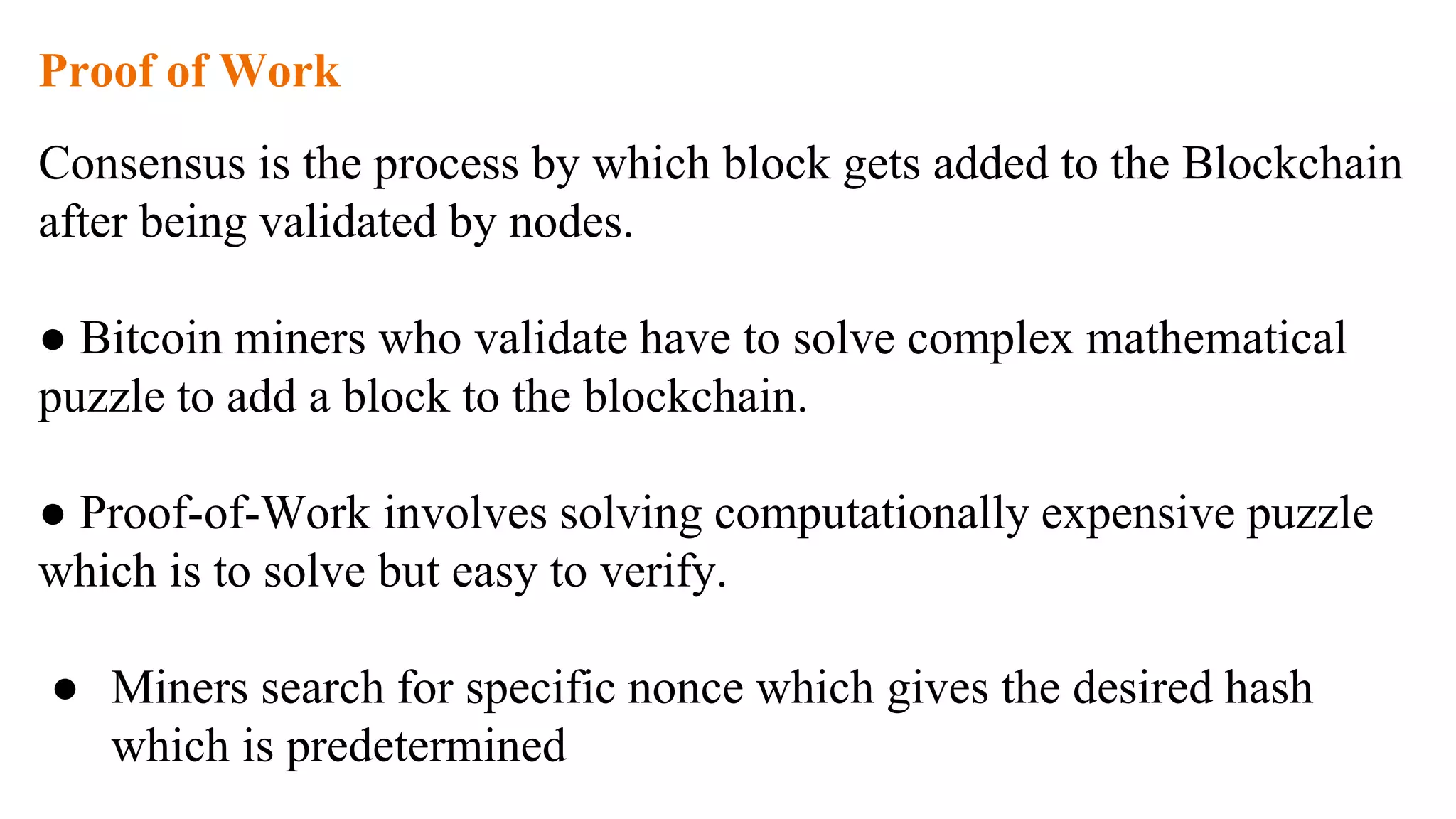 Proof of Work
Consensus is the process by which block gets added to the Blockchain
after being validated by nodes.
● Bitcoin miners who validate have to solve complex mathematical
puzzle to add a block to the blockchain.
● Proof-of-Work involves solving computationally expensive puzzle
which is to solve but easy to verify.
● Miners search for specific nonce which gives the desired hash
which is predetermined
 