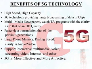BENEFITS OF 5G TECHNOLOGY
• High Speed, High Capacity
• 5G technology providing large broadcasting of data in Gbps
• Multi - Media Newspapers, watch T.V programs with the clarity
as to that of an HD Quality.
• Faster data transmission that of the
previous generations
• Large Phone Memory, Dialing Speed,
clarity in Audio/Video.
• Support interactive multimedia , voice,
streaming video, Internet and other
• 5G is More Effective and More Attractive.
 