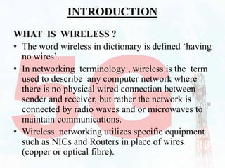 INTRODUCTION
WHAT IS WIRELESS ?
• The word wireless in dictionary is defined ‘having
no wires’.
• In networking terminology , wireless is the term
used to describe any computer network where
there is no physical wired connection between
sender and receiver, but rather the network is
connected by radio waves and or microwaves to
maintain communications.
• Wireless networking utilizes specific equipment
such as NICs and Routers in place of wires
(copper or optical fibre).
 