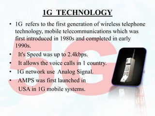 1G TECHNOLOGY
• 1G refers to the first generation of wireless telephone
technology, mobile telecommunications which was
first introduced in 1980s and completed in early
1990s.
• It's Speed was up to 2.4kbps.
• It allows the voice calls in 1 country.
• 1G network use Analog Signal.
• AMPS was first launched in
USA in 1G mobile systems.
 