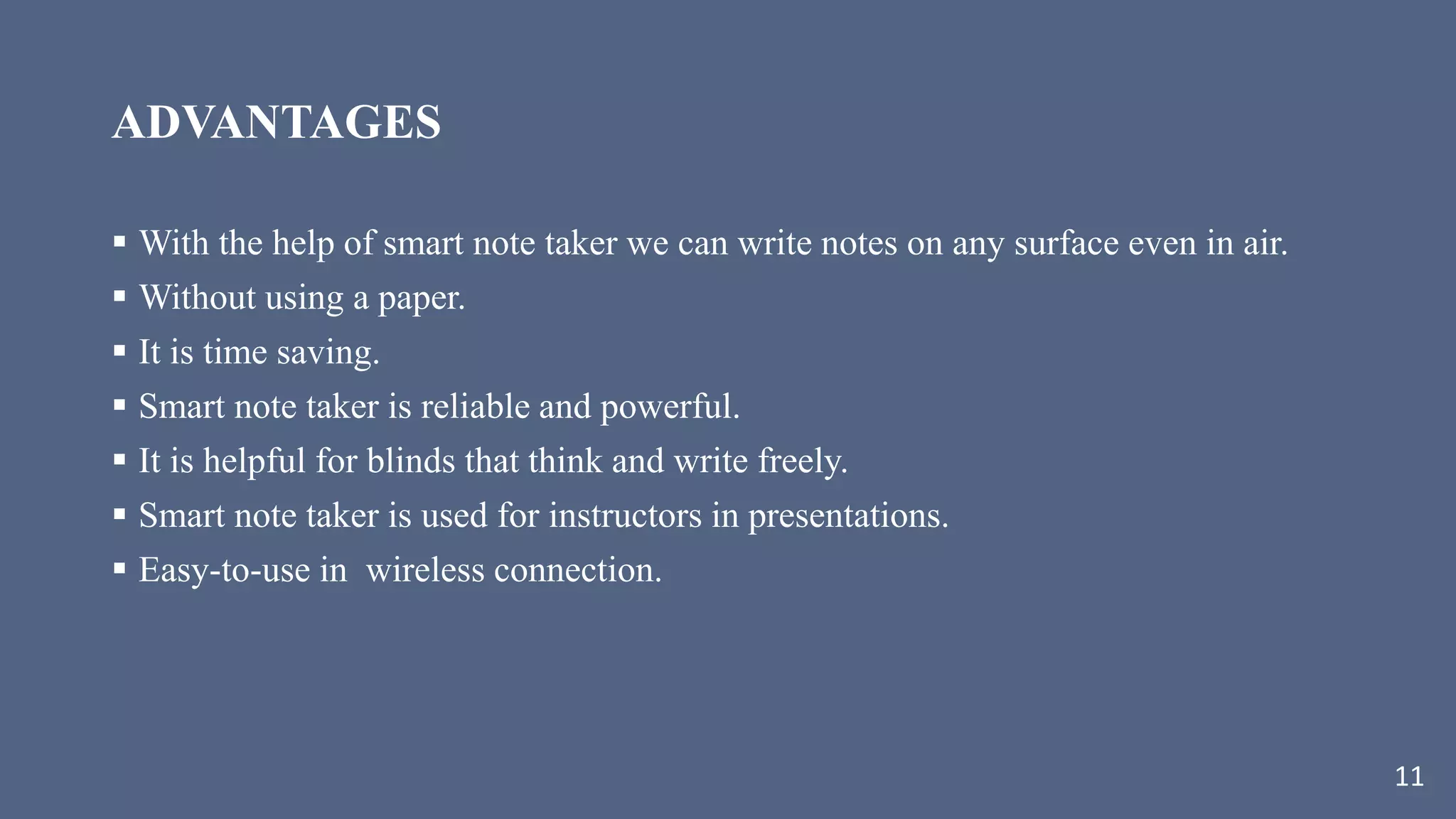 ADVANTAGES
 With the help of smart note taker we can write notes on any surface even in air.
 Without using a paper.
 It is time saving.
 Smart note taker is reliable and powerful.
 It is helpful for blinds that think and write freely.
 Smart note taker is used for instructors in presentations.
 Easy-to-use in wireless connection.
11
 