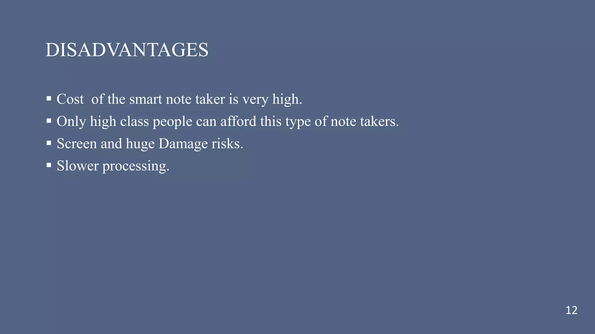 DISADVANTAGES
 Cost of the smart note taker is very high.
 Only high class people can afford this type of note takers.
 Screen and huge Damage risks.
 Slower processing.
12
 