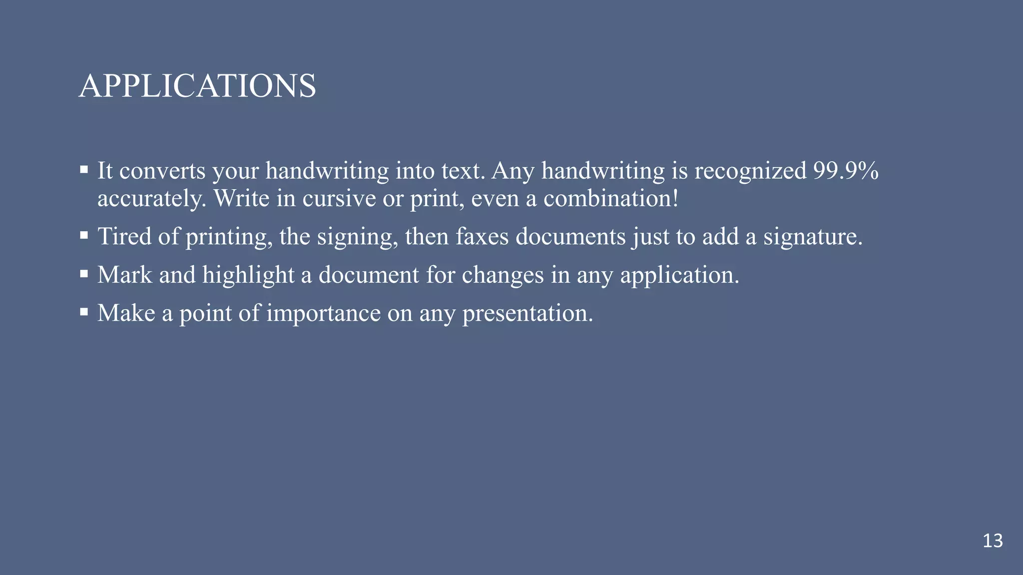 APPLICATIONS
 It converts your handwriting into text. Any handwriting is recognized 99.9%
accurately. Write in cursive or print, even a combination!
 Tired of printing, the signing, then faxes documents just to add a signature.
 Mark and highlight a document for changes in any application.
 Make a point of importance on any presentation.
13
 