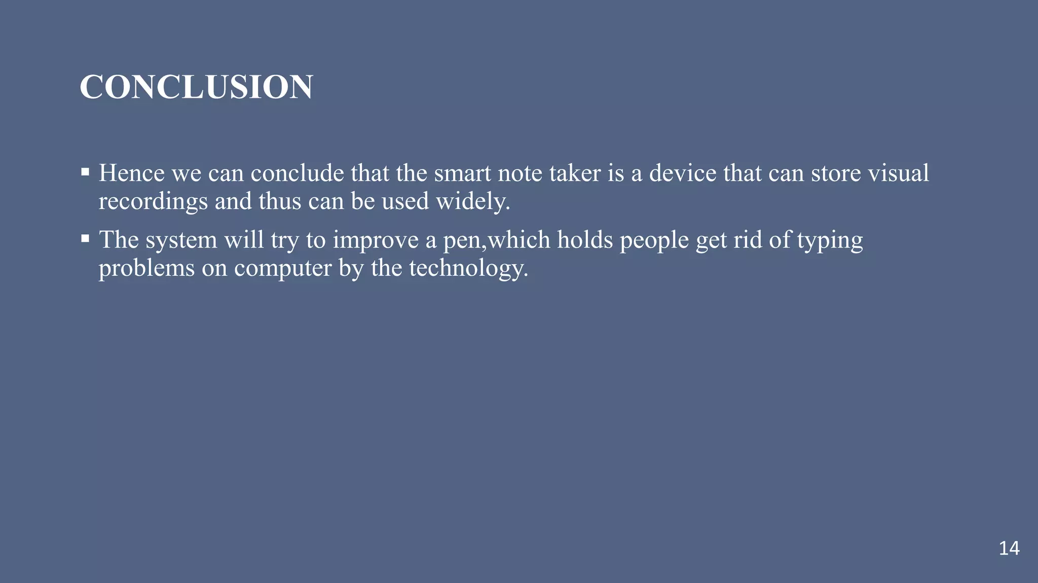 CONCLUSION
 Hence we can conclude that the smart note taker is a device that can store visual
recordings and thus can be used widely.
 The system will try to improve a pen,which holds people get rid of typing
problems on computer by the technology.
14
 