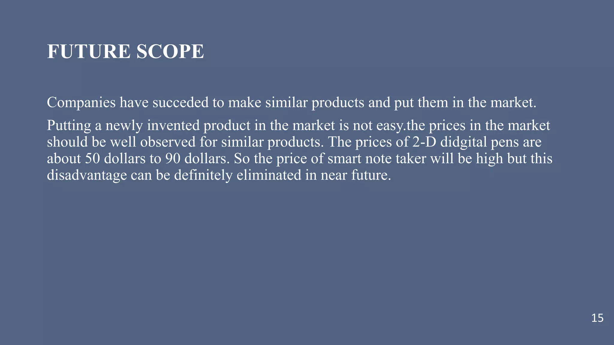 FUTURE SCOPE
Companies have succeded to make similar products and put them in the market.
Putting a newly invented product in the market is not easy.the prices in the market
should be well observed for similar products. The prices of 2-D didgital pens are
about 50 dollars to 90 dollars. So the price of smart note taker will be high but this
disadvantage can be definitely eliminated in near future.
15
 