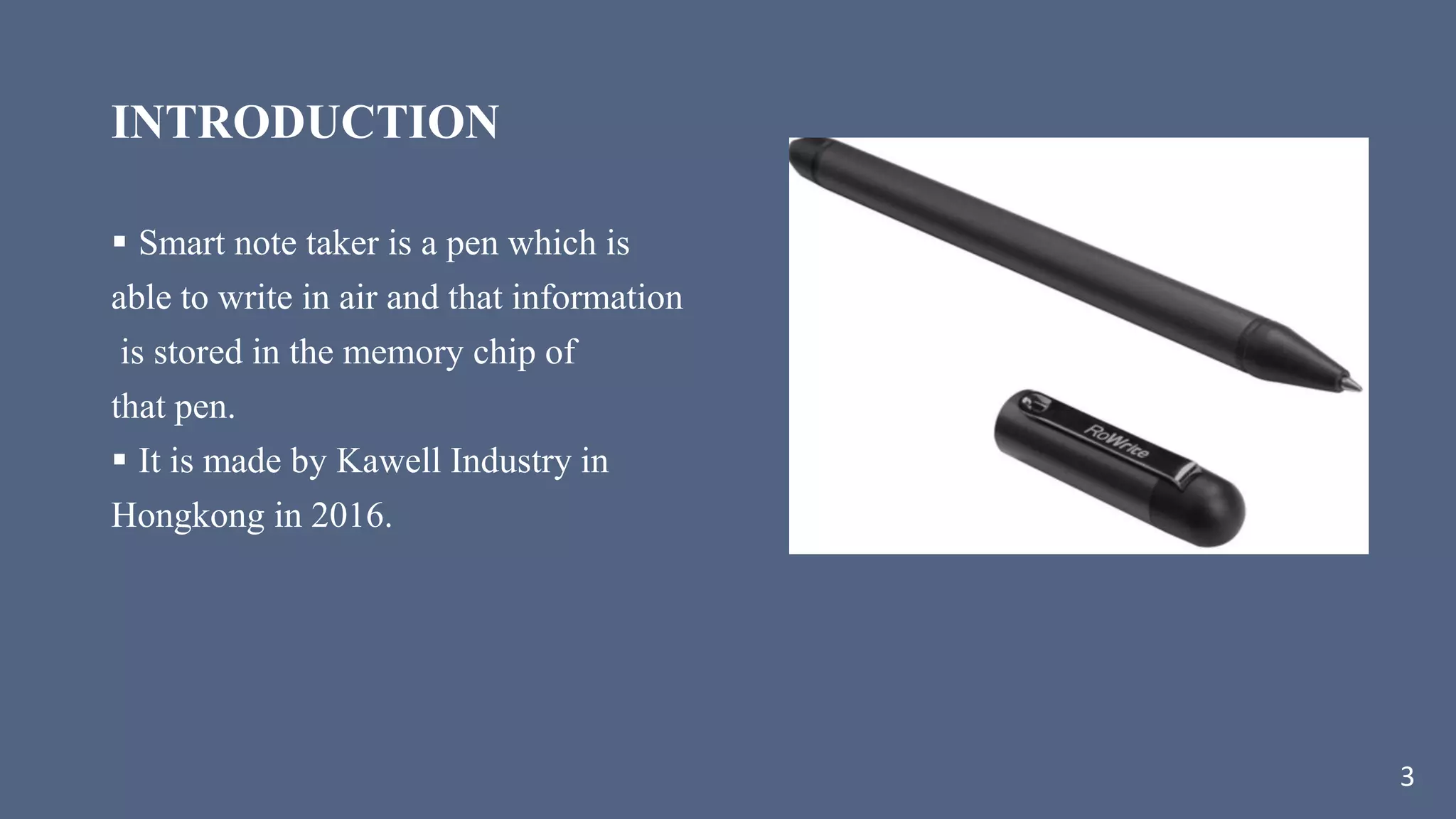 INTRODUCTION
 Smart note taker is a pen which is
able to write in air and that information
is stored in the memory chip of
that pen.
 It is made by Kawell Industry in
Hongkong in 2016.
3
 