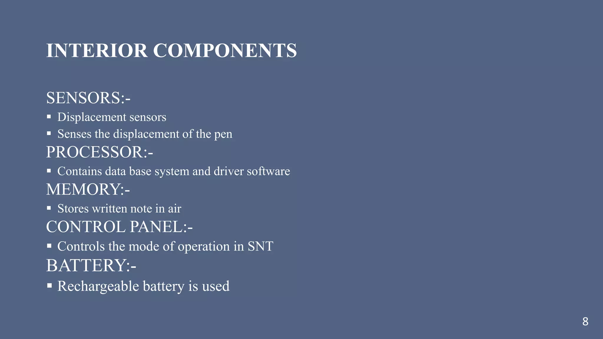 INTERIOR COMPONENTS
SENSORS:-
 Displacement sensors
 Senses the displacement of the pen
PROCESSOR:-
 Contains data base system and driver software
MEMORY:-
 Stores written note in air
CONTROL PANEL:-
 Controls the mode of operation in SNT
BATTERY:-
 Rechargeable battery is used
8
 