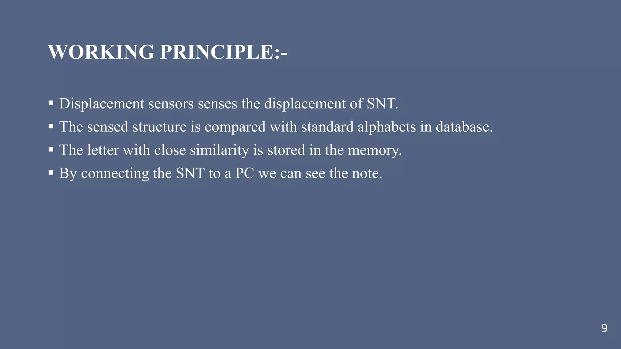 WORKING PRINCIPLE:-
 Displacement sensors senses the displacement of SNT.
 The sensed structure is compared with standard alphabets in database.
 The letter with close similarity is stored in the memory.
 By connecting the SNT to a PC we can see the note.
9
 